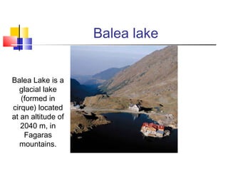 Balea lake 
Balea Lake is a 
glacial lake 
(formed in 
cirque) located 
at an altitude of 
2040 m, in 
Fagaras 
mountains. 
 