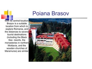 Poiana Brasov 
With its central location, 
Brașov is a suitable 
location from which to 
explore Romania, and 
the distances to several 
tourist destinations 
(including the Black 
Sea resorts, the 
monasteries in northern 
Moldavia, and the 
wooden churches of 
Maramures) are similar. 
 