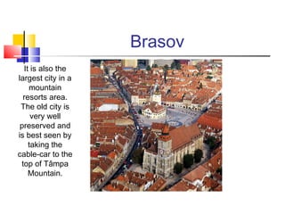 Brasov 
It is also the 
largest city in a 
mountain 
resorts area. 
The old city is 
very well 
preserved and 
is best seen by 
taking the 
cable-car to the 
top of Tâmpa 
Mountain. 
 