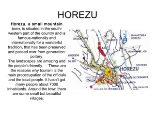 HOREZU 
Horezu, a small mountain 
town, is situated in the south-western 
part of the country and is 
famous-nationally and 
internationally for a wonderful 
tradition, that has been preserved 
and passed over from generation: 
pottery. 
The landscapes are amazing and 
the people’s friendly. These are 
the reasons why tourism is the 
main preoccupation of the officials 
and the local people. It hasn’t got 
many people about 7000 
inhabitants. Around the town there 
are some small but beautiful 
villages. 
 