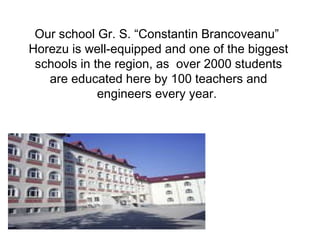 Our school Gr. S. “Constantin Brancoveanu” 
Horezu is well-equipped and one of the biggest 
schools in the region, as over 2000 students 
are educated here by 100 teachers and 
engineers every year. 
 