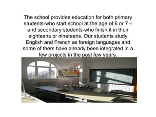 The school provides education for both primary 
students-who start school at the age of 6 or 7 – 
and secondary students-who finish it in their 
eighteens or nineteens. Our students study 
English and French as foreign languages and 
some of them have already been integrated in a 
few projects in the past few years. 
 