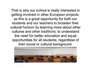That is why our school is really interested in 
getting involved in other European projects, 
as this is a great opportunity for both our 
students and our teachers to broaden their 
cultural horizon by learning more about other 
cultures and other traditions; to understand 
the need for better education and equal 
opportunities for all students, regardless of 
their social or cultural background. 
 