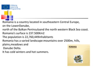 Romania is a country located in southeastern Central Europe, 
on the LowerDanube, 
north of the Balkan Peninsulaand the north western Black Sea coast. 
Romania's surface is 237.500Km2 
The population is 22,760,449inhabitants 
Romania has a varied landscape:mountains over 2500m, hills, 
plains,meadows and 
Danube Delta. 
It has cold winters and hot summers. 
 