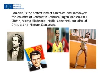 Romania is the perfect land of contrasts and paradoxes: 
the country of Constantin Brancusi, Eugen Ionesco, Emil 
Cioran, Mircea Eliade and Nadia Comaneci, but also of 
Dracula and Nicolae Ceausescu. 
 
