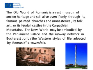 The Old World of Romania is a vast museum of 
ancien heritage and still alive even if only through its 
famous painted churches and monasteries , its folk. 
art , or its feudal castles in the Carpathian 
Mountains. The New World may be embodied by 
the Parliament Palace and the subway network in 
Bucharest , or by the Wastern styles of life adopted 
by Romania” s townsfolk. 
 