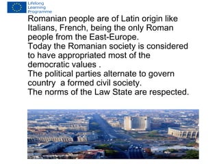 Romanian people are of Latin origin like 
Italians, French, being the only Roman 
people from the East-Europe. 
Today the Romanian society is considered 
to have appropriated most of the 
democratic values . 
The political parties alternate to govern 
country a formed civil society. 
The norms of the Law State are respected. 
 