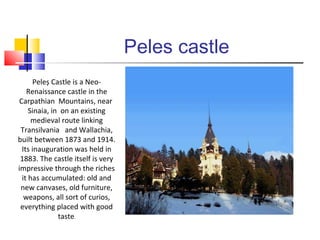 Peles castle 
Peleș Castle is a Neo- 
Renaissance castle in the 
Carpathian Mountains, near 
Sinaia, in on an existing 
medieval route linking 
Transilvania and Wallachia, 
built between 1873 and 1914. 
Its inauguration was held in 
1883. The castle itself is very 
impressive through the riches 
it has accumulated: old and 
new canvases, old furniture, 
weapons, all sort of curios, 
everything placed with good 
taste. 
 