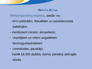 Aktī vā s dūņ as
Mikroorganismu kopiena, sastāv no:
- brīvi peldošām, flokulētām un pavedienveida
  baktērijām;
- vienšūņiem (vicaiņi, skropstaiņi);
- virpotājiem un citiem augstākiem
  bezmugurkaulniekiem
- (nematodes, gauskāji).
 Vairāk kā 200 dažādu dzimtu pārstāvji aktīvajās
  dūņās.
 