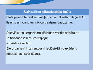 Aktī vo dūņ u mikroskopiska izpē te
Plaši pieņemta prakse, kas ļauj novērtēt aktīvo dūņu floku
lielumu un formu un mikroorganismu daudzumu.


Atsevišķu tipu organismu klātbūtne var tikt saistīta ar:
-attīrīšanas iekārtu veiktspēju;
-izplūdes kvalitāti.
Šie organismi ir izmantojami ieplūstošā notekūdens
toksicitātes novērtēšanai.
 