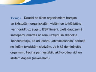 Vicaiņ i – Daudzi no šiem organismiem barojas
ar šķīstošām organiskajām vielām un to klātbūtne
var norādīt uz augstu BSP līmeni. Lielā daudzumā
sastopami iekārtās ar zemu izšķīdušā skābekļa
koncentrāciju, kā arī iekārtu „atveseļošanās” periodā
no lielām toksiskām slodzēm. Ja ir kā dominējošie
organismi, liecina par nestabilu aktīvo dūņu vidi un
sliktām dūņām (neveselām).
 