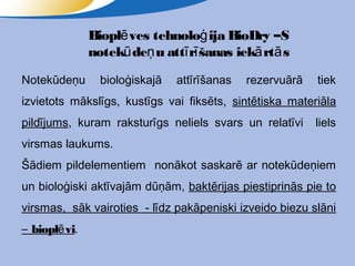 Bioplē ves tehnoloģ ija BioDry –S
               notekū deņ u attī rī šanas iekā rtā s

Notekūdeņu       bioloģiskajā   attīrīšanas   rezervuārā   tiek
izvietots mākslīgs, kustīgs vai fiksēts, sintētiska materiāla
pildījums, kuram raksturīgs neliels svars un relatīvi      liels
virsmas laukums.
Šādiem pildelementiem nonākot saskarē ar notekūdeņiem
un bioloģiski aktīvajām dūņām, baktērijas piestiprinās pie to
virsmas, sāk vairoties - līdz pakāpeniski izveido biezu slāni
– bioplē vi.
 