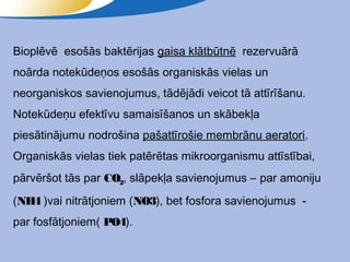 Bioplēvē esošās baktērijas gaisa klātbūtnē rezervuārā
noārda notekūdeņos esošās organiskās vielas un
neorganiskos savienojumus, tādējādi veicot tā attīrīšanu.
Notekūdeņu efektīvu samaisīšanos un skābekļa
piesātinājumu nodrošina pašattīrošie membrānu aeratori.
Organiskās vielas tiek patērētas mikroorganismu attīstībai,
pārvēršot tās par CO2, slāpekļa savienojumus – par amoniju
(NH4 )vai nitrātjoniem (NO3), bet fosfora savienojumus -
par fosfātjoniem( PO4).
 