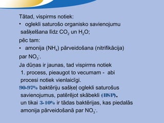 Tātad, vispirms notiek:
• oglekli saturošo organisko savienojumu
 sašķelšana līdz CO2 un H2O;
pēc tam:
• amonija (NH4) pārveidošana (nitrifikācija)
par NO3-.
Ja dūņas ir jaunas, tad vispirms notiek
 1. process, pieaugot to vecumam - abi
 procesi notiek vienlaicīgi.
90-97% baktēriju sašķeļ oglekli saturošus
 savienojumus, patērējot skābekli (BSP),
 un tikai 3-10% ir tādas baktērijas, kas piedalās
 amonija pārveidošanā par NO3-.
 