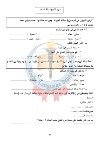 شرم الشيخ مدينة السلام 
" أرض الفيروز هى شبه جزيرة سيناء الحبيبة . ومن أهم معالمها : محمية أ رس محمد 
وحمام فرعون ، وعيون موسى " 
11 
أ – هات ما يلى فى جمل من إنشائك 
- معنى " معالم " .................................. ، " محمية " : .................................. 
- جمع " جزيرة " .................................. ، مفرد " عيون ": .................................. 
ب- أكمل الجمل التالية 
١- مدينة السلام هى مدينة .................................. 
٢- تقع مدينة شرم الشيخ على البحر.................................. 
٣- من آثار سيناء الحبيبة .................................. ومن أهم معالمها.................................. 
" هبط بساط الريح علـى أرض شـرم الشـيخ ، فوجـد السـائحين فـى كـل مكـان .. إنهـم يتوافـدون للتمتـع 
بالرياضيات المائية من غوص وتزلج " 
أ- ما يأتى فى جمل من إنشائك 
م ا ردف " هبط " : .................................. ، " تزلج " .................................. 
جمع " بساط " : .................................. ، مفرد " رياضيات " .................................. 
مضاد " يتوافدون ": .................................. 
ب- لماذا يتوافد السائحون إلى شرم الشيخ ؟.................................................................................. 
"ق أ رت ياصديقي في ( الإ نترنت )أن مدينة شرم الشيخ أطلقت عليها منظمة اليونسكو لقب (مدينة 
السلام) 
أ-أكمل مايأتى: 
معنى"لقب"................ 
جمع"منظمة"............... 
مضاد"السلام"............. 
ب-من التى أطلقت على مدينة شرم الشيخ مدينة السلام ؟ ولماذا؟ 
........................................................................................................................................................................................................ 
 