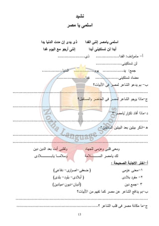 نشيد 
اسلمى يا مصر 
اسلمى يامصر إننى الفدا ذى يدى إن مدت الدنيا يدا 
أبدا لن تستكينى أبدا إننى أرجو مع اليوم غدا 
أ - مام ا ردف: الفدا................. ذى.................... 
لن تستكينى................... 
جمع: يد............... يوم............... الدنيا............... 
مضاد تستكينى................. غدا..................... 
13 
ب- بم يدعو الشاعر لمصر فى الأبيات؟ 
................................................................................................... 
ج-ماذا يرجو الشاعر لمصر فى الحاضر والمستقبل؟ 
................................................................................................... 
د-ماذا أفاد تك ا رر"يامصر"؟ 
................................................................................................... 
ه-اذكر بيتين بعد البيتين السابقين؟ 
................................................................................................... 
................................................................................................... 
ومعى قلبى وعزمى للجهاد ولقلبى أنت بعد الدين دين 
لك يامصر الســـــــــــــــــــــــــلامة وسلامــــــــا يابـــــــــــــــــــــــــــــــــلادى 
أ-اختر الاجابة الصحيحة : 
١-معنى عزمى ( ضعفى-اص ا ررى- دفاعى) 
٢- مفرد بلادى ( أبلادى- بلود- بلدى) 
٣ -جمع دين (أديان-ديون-ميادين) 
ب-بم يدافع الشاعر عن مصر كما تفهم من الأبيات؟ 
................................................................................................. 
ج-ما مكانة مصر فى قلب الشاعر ؟............................................................ 
 