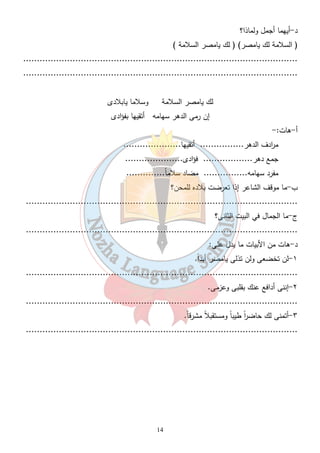 14 
د-أيهما أجمل ولماذا؟ 
( السلامة لك يامصر) ( لك يامصر السلامة ) 
.................................................................................................... 
.................................................................................................... 
لك يامصر السلامة وسلاما يابلادى 
إن رمى الدهر سهامه أتقيها بفؤادى 
أ-هات:- 
م ا ردف الدهر................ أتقيها..................... 
جمع دهر.................. فؤادى..................... 
مفرد سهامه................ مضاد سلام اً.............. 
ب-ما موقف الشاعر إذا تعرضت بلاده للمحن؟ 
................................................................................................... 
ج-ما الجمال في البيت الثانى؟ 
................................................................................................... 
د-هات من الأبيات ما يدل على: 
١-لن تخضعى ولن تذلى يامصر أبد اً. 
................................................................................................... 
٢-إننى أدافع عنك بقلبى وعزمى. 
................................................................................................... 
٣-أتمنى لك حاض ا رً طيب اً ومستقبلا مشرق اً. 
................................................................................................... 
 