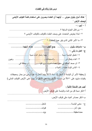 درس كرة زرقاء فى الفضاء 
" هناك أم ا رن يثي ا رن حيرتى ... أولهما أن العلماء يصرون على استخدام كلمة الكوكب الأرضى 
لوصف الأرض " 
أ - أجب : - 
١- من قائل العبارة السابقة ؟................................................................................................................... 
٢- لماذا يعترض المتحدث على وصف العلماء للكوكب بالكوكب الأرضى ؟ 
........................................................................................................................................ ......................... 
٣- ما الأمر الثانى الذى يثير حيرة المتحدث ؟ 
................................................................................................................................................................. 
ب - مام ا ردف يثي ا رن ............... جمع أرض................ مضاد أولهما............... 
ج- اكمل ما يأتى :- 
١- تشغل اليابسة نسبة .............................. بينما يشغل الماء نسبة .............................. 
٢- الماء يتمثل فى .......................والمحيطات و.............................. و.............................. وعيون 
٣- لو صعد أحدكم فى سفينة فضاء فسوف يرى كرة ..............................معلقة فى........................ 
٤- الناس تلوث مصادر المياة بـ ....................................................................................................... 
( وحقيقة الأمر أن اليابسة لا تشغل إلا نسبة ٢٩ % بينما أشغل أنا بما تروننى من بحار ومحيطات 
وقنوات مايزيد على ٧١ % من مساحة الأرض ولذا فمن الأحق أن يقولوا عنى الأرض الكوكب المائى.) 
أجب عن الأسئلة الآتية : 
أ-اذكر نسبة كل من الماء واليابسة على كوكب الأرض. 
................................................................................................................................................................................ 
ب-اذكر مصادر المياه على كوكب الأرض. 
................................................................................................................................................................................ 
ج- معنى اليابسة.................. تشغل.................... 
مفرد آبار.................... قنوات.................... 
مضادحقيقة...................... يزيد..................... 
16 
 