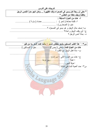 درس  ا 
 ت $ در ) 
ل  ر س ا * راً * و  ن ا  رة ... و 3 ظ ت ا  راء و * ا  ر  ن ً  أن ر *  
20 
طس   ن ا   
6
* ف  و   ظ$ 
: -6$ رة ا $ ن ا   ت  أ- ھ 
رداً ) ..................................  د ( . ر ) : ..................................  - (  ھ  + ١- 
رى ) : .................................. )
 رد ( ا  
ب– صف حال الرجل و هو يسير فى الصح ا رء ؟................................................................................ 
ج- أين وقف الرجل و لماذا؟ ....................................................................................................................... 
ل ؟  ر
 س ا ) ذا أ  د- 
................................................................................................................................................................. 
س ٣-  هذا الكلب المسكين يشعر بعطش شديد – مثلما كنت أشعر به من قبل  
هات من العبارة كلمة :بمعنى ( يحس ) .........................مفرد ( المساكين ) ........................... 
ب- ماذا فعل الرجل مع الكلب ؟ 
................................................................................................................................................. 
ج- هات من العبارة الآتى : اسم إشارة .............................. 
– فعلاً .......................................وبين نوعه....................................... 
-حرفاً للجر....................................... 
س ٣- حدد أهمية الماء فى حياتنا . 
....................................................................................................................................................... 
 
