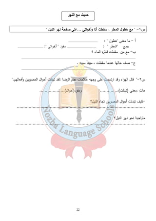 حديث مع النهر 
س ١-  مع هطول المطر ، سقطت أنا وأخواتى ...على صفحة نهر النيل  
أ - ما معنى هطول  : ....................................... 
جمع المطر  : ....................................... مفرد  أخواتى : .................................. 
22 
ب- مع من سقطت قطرة الماء ؟ 
....................................................................................................................................................... 
ج- صف حالها عندما سقطت ، مبيناً سببه . 
....................................................................................................................................................... 
س ٢- قال الهواء وقد ارتسمت على وجهه علامات عدم الرضا :لقد تبدلت أحوال المصريين وأفعالهم. 
هات :معنى (تبدلت).............. ومفرد(أحوال)................... 
-كيف تبدلت أحوال المصريين تجاه النيل؟ 
................................................................................................. 
ماواجبنا نحو نهر النيل؟ 
.................................................................................................. 
 