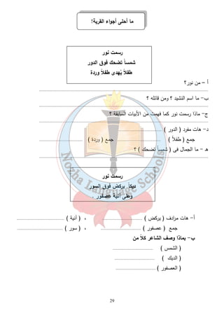 ما أحلى أجواء القرية! 
رسمت نور 
شمساً تضحك فوق الدور 
طفلا ي هدى طفلاً وردة 
29 
أ – من ن ور؟ 
............................................................................................................................................................ 
ب- ما اسم النشيد ؟ ومن قائله ؟ 
............................................................................................................................................................ 
ج- ماذا رسمت نور كما فهمت من الأبيات السابقة ؟ 
............................................................................................................................................................ 
د- هات مفرد ( الدور ) ........................................ 
جمع ( طفلاً ) ........................................ جمع ( وردة ) ........................................ 
هـ - ما الجمال فى ( شمساً تضحك ) ؟ 
............................................................................................................................................................ 
رسمت نور 
ديك اً يركض فوق السور 
وعلى آنية عصفور . 
أ- هات م ا ردف ( يركض ) ..................................... ، ( آنية ) ............................................ 
جمع ( عصفور ) ..................................... ، ( سور ) .......................................... 
ب- بماذا وصف الشاعر كلاً من 
( الشمس ) ..................................... 
( الديك ) ..................................... 
( العصفور ) ..................................... 
 