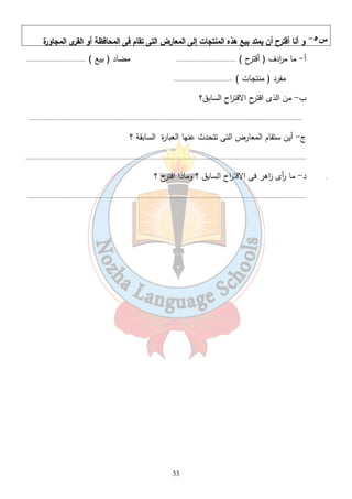 س ٥- و أنا أقترح أن يمتد بيع هذه المنتجات إلى المعارض التى تقام فى المحافظة أو القرى المجاورة 
أ- ما م ا ردف ( أقترح ) ................................... مضاد ( بيع ) ................................... 
مفرد ( منتجات ) ................................... 
33 
ب- من الذى اقترح الاقت ا رح السابق؟ 
................................................................................................................................................................. 
ج- أين ستقام المعارض التى تتحدث عنها العبارة السابقة ؟ 
..................................................................................................................................................................... 
. د- ما أ رى ا زهر فى الاقت ا رح السابق ؟ وماذا اقترح ؟ 
.................................................................................................................................................................... 
 