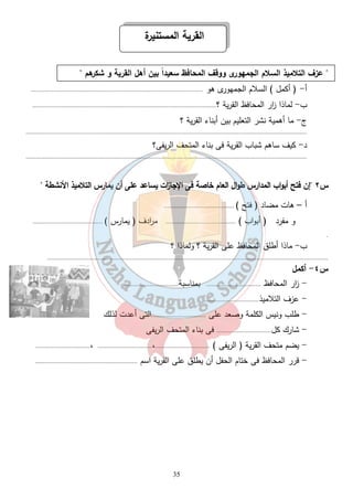 القرية المستنيرة 
 عزف التلاميذ السلام الجمهورى ووقف المحافظ سعيداً بين أهل القرية و شكرهم  
أ - ( أكمل ) السلام الجمهورى هو ..................................................................................................... 
ب- لماذا ا زر المحافظ القرية ؟............................................................................................................ 
ج- ما أهمية نشر التعليم بين أبناء القرية ؟ 
..................................................................................................................................................................... 
د- كيف ساهم شباب القرية فى بناء المتحف الريفى؟ 
..................................................................................................................................................................... 
س ٢ إن فتح أبواب المدارس طوال العام خاصة فى الإجا ا زت يساعد على أن يما رس التلاميذ الأنشطة  
أ – هات مضاد ( فتح ) ......................................... 
و مفرد ( أبواب ) ......................................... م ا ردف ( يمارس ) ......................................... 
35 
. 
ب- ماذا أطلق المحافظ على القرية ؟ ولماذا ؟ 
..................................................................................................................................................................... 
س ٤- أكمل 
- ا زر المحافظ ................................ بمناسبة................................ 
- عزف التلاميذ................................ 
- طلب ونيس الكلمة وصعد على ................................التى أعدت لذلك 
- شارك كل................................ فى بناء المتحف الريفى 
- يضم متحف القرية ( الريفى ) ................................،................................ ،................................ 
- قرر المحافظ فى ختام الحفل أن يطلق على القرية اسم ............................................................ 
 