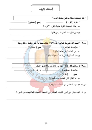 أصدقاء البيئة 
37 
 لقد أصبحت قريتنا موضوع حديث القرى  
أ- مفرد ( القرى ) ...................................... وجمع ( موضع ) ...................................... 
ب- لماذا أصبحت القرية حديث القرى الأخرى ؟ 
............................................................................................................................................................... 
ج- من قائل هذه العبارة ؟ ولمن قالها ؟ 
............................................................................................................................................................... 
س ٢-  نحمد الله على ما أنجزناه ولكن لا ت ا زل هناك مسئولية كبيرة علينا أن نقوم بها  
أ- م ا ردف ( أنجزناه ) ........................................... جمع ( مسئولية ) ........................................... 
ب- من المتحدث فى هذه العبارة ؟...................................................................................................... 
ج- ما المسئولية التى تتحدث عنها العبارة ؟ 
..................................................................................................................................................................... 
س ٣- ( إن لدى فكرة ق أ رت عنها فى الإنترنت سأعرضها عليكم ) 
أ- م ا ردف ( أعرضها ) ........................................... ، ( لدى ) ........................................... 
جمع ( فكرة ) ........................................... 
ب- ما الفكرة التى تتحدث عنها العبارة ؟ 
..................................................................................................................................................................... 
س ٤- كيف يتم التخلص من المخلفات الز ا رعية ؟ 
..................................................................................................................................................................... 
س ٥- كيف يمكن دفع أجور الشباب العاملين فى الجمعية التعاونية كما فهمت من الدرس ؟ 
..................................................................................................................................................................... 
 