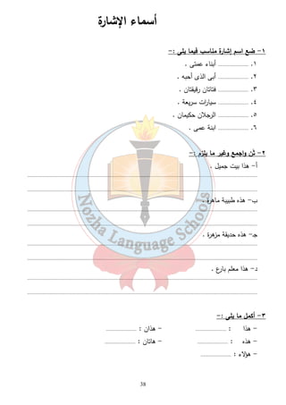 أسماء الإشارة 
38 
١- ضع اسم إشارة مناسب فيما يلى :- 
١. ...................... أبناء عمتى . 
٢. ...................... أبى الذى أحبه . 
٣. ...................... فتاتان رقيقتان . 
٤. ...................... سيا ا رت سريعة . 
٥. ...................... الرجلان حكيمان . 
٦. ...................... ابنة عمى . 
٢- ثَن واجمع وغير ما يلزم :- 
أ- هذا بيت جميل . 
...................................................................................................................................................................... 
...................................................................................................................................................................... 
ب- هذه طبيبة ماهرة . 
...................................................................................................................................................................... 
...................................................................................................................................................................... 
جـ- هذه حديقة مزهرة . 
...................................................................................................................................................................... 
...................................................................................................................................................................... 
د- هذا معلم بارع . 
...................................................................................................................................................................... 
...................................................................................................................................................................... 
٣- أكمل ما يلى :- 
- هذا : ...................... - هذان : ...................... 
- هذه : ...................... - هاتان : ...................... 
- هؤلاء : ...................... 
 