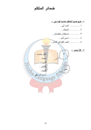 39 
١- ضع ضمي ا رً للمتكلم مناسبا فيما يلى :- 
١. ...................... أحب أبى . 
٢. ...................... أصدقاء . 
٣. ...................... صديقتان مخلصتان . 
٤. ...................... اسمى أمير . 
٥. ...................... نلعب الكرة فى النادى . 
٢- اق أ ر وصِل :- 
نأكل طعامنا . 
معلمة . 
أقارب . 
طالبان . 
تلميذة . 
أسمع الموسيقى . 
أنا 
نحن 
ضمائر المتكلم 
 