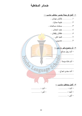 ضمائر المخاطبة 
40 
١- أكمل كل جملة بضمير مخاطب مناسب :- 
١. ...................... طالبان مهذبان . 
٢. ...................... طبيبة ممتازة . 
٣. ...................... مسلمات صالحات . 
٤. ...................... جنود شجعان . 
٥. ...................... طفلتان رقيقتان . 
٦. ...................... تلميذ ذكى . 
٧. ...................... مصريون . 
٢- ثن واجمع وغير ما يلزم :- 
- أنت رجل صالح . 
...................................................................... 
...................................................................... 
- أنتِ فتاة مؤمنة . 
...................................................................... 
...................................................................... 
- أنت جندى شجاع . 
...................................................................... 
...................................................................... 
٣- أكمل بمخاطب مناسب :- 
- أنتَ : ...................... - أنتِ : ...................... 
- أنتما : ...................... - أنتم : ...................... 
- أنتن : ...................... 
 