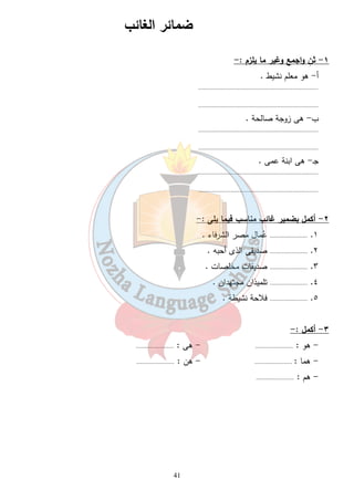 ضمائر الغائب 
41 
١- ثنِ واجمع وغير ما يلزم :- 
أ- هو معلم نشيط . 
...................................................................... 
...................................................................... 
ب- هى زوجة صالحة . 
...................................................................... 
...................................................................... 
جـ- هى ابنة عمى . 
...................................................................... 
...................................................................... 
٢- أكمل بضمير غائب مناسب فيما يلى :- 
١. ...................... عُمال مصر الشرفاء . 
٢. ...................... صديقى الذى أحبه . 
٣. ...................... صديقات مخلصات . 
٤. ...................... تلميذان مجتهدان . 
٥. ...................... فلاحة نشيطة . 
٣- أكمل :- 
- هو : ...................... - هى : ...................... 
- هما : ...................... - هن : ...................... 
- هم : ...................... 
 