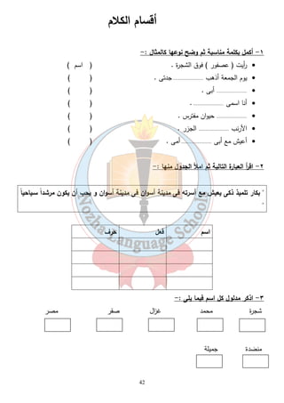 ١- أكمل بكلمة مناسبة ثم وضح نوعها كالمثال :- 
أ ريت ( عصفور ) فوق الشجرة . ( اسم ) · 
يوم الجمعة أذهب ...................... جدتى . ( ) · 
...................... أبى . ( ) · 
أنا اسمى ...................... . ( ) · 
...................... حيوان مفترس . ( ) · 
الأرنب ...................... الجزر . ( ) · 
أعيش مع أبى ...................... أمى . ( ) · 
42 
٢- اق أ ر العبارة التالية ثم املأ الجدول منها :- 
 بكار تلميذ ذكى يعيش مع أسرته فى مدينة أسوان فى مدينة أسوان و يحب أن يكون مرشداً سـياحياً 
 
اسم فعل حرف 
٣- اذكر مدلول كل اسم فيما يلى :- 
شجرة محمد غ ا زل صقر مصر 
منضدة جميلة 
أقسام الكلام 
 
