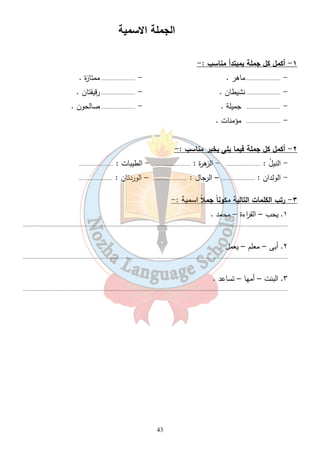 الجملة الاسمية 
١- أكمل كل جملة بمبتدأ مناسب :- 
- ...................... ماهر . - ...................... ممتازة . 
- ...................... نشيطان . - ...................... رقيقتان . 
- ...................... جميلة . - ...................... صالحون . 
- ...................... مؤمنات . 
٢- أكمل كل جملة فيما يلى بخبر مناسب :- 
- النيلُ : ...................... - الزهرة : ...................... - الطيبات : ...................... 
- الولدان : ...................... – الرجال : ...................... – الوردتان : ...................... 
43 
٣- رتب الكلمات التالية مكوناً جملاً اسمية :- 
١. يحب – الق ا رءة – محمد . 
........................................................................................................................................................................... 
٢. أبى – معلم – يعمل . 
........................................................................................................................................................................... 
٣. البنت – أمها – تساعد . 
........................................................................................................................................................................... 
 