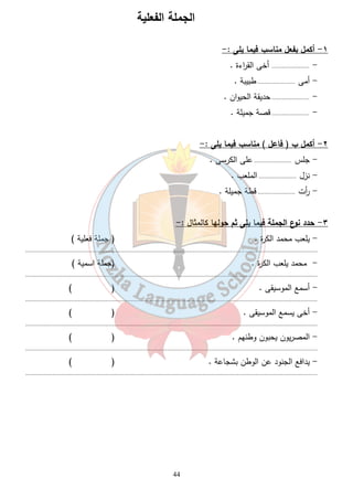 الجملة الفعلية 
44 
١- أكمل بفعل مناسب فيما يلى :- 
- ...................... أخى الق ا رءة . 
- أمى ...................... طبيبة . 
- ...................... حديقة الحيوان . 
- ...................... قصة جميلة . 
٢- أكمل ب ( فاعل ) مناسب فيما يلى :- 
- جلس ...................... على الكرسى . 
- نزل ...................... الملعب . 
- أ رت ...................... قطة جميلة . 
٣- حدد نوع الجملة فيما يلى ثم حولها كالمثال :- 
- يلعب محمد الكرة . ( جملة فعلية ) 
........................................................................................................................................................................... 
- محمد يلعب الكرة . (جملة اسمية ) 
........................................................................................................................................................................... 
- أسمع الموسيقى . ( ) 
........................................................................................................................................................................... 
- أخى يسمع الموسيقى . ( ) 
........................................................................................................................................................................... 
- المصريون يحبون وطنهم . ( ) 
........................................................................................................................................................................... 
- يدافع الجنود عن الوطن بشجاعة . ( ) 
........................................................................................................................................................................... 
 
