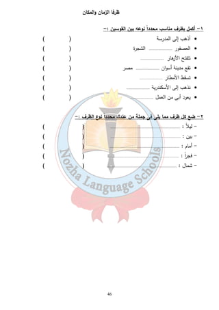 ظرفا الزمان والمكان 
١- أكمل بظرف مناسب محدداً نوعه بين القوسين :- 
أذهب إلى المدرسة ( ) · 
العصفور ...................... الشجرة ( ) · 
تتفتح الأزهار ...................... ( ) · 
تقع مدينة أسوان ...................... مصر ( ) · 
تسقط الأمطار ...................... ( ) · 
نذهب إلى الأسكندرية ...................... ( ) · 
يعود أبى من العمل ...................... ( ) · 
٢- ضع كل ظرف مما يلى فى جملة من عندك محدداً نوع الظرف :- 
- ليلاً : .................................................................. ( ) 
- بين : .................................................................. ( ) 
- أمام : .................................................................. ( ) 
- فج ا رً : .................................................................. ( ) 
- شمال : .................................................................. ( ) 
46 
 