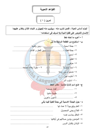 القواعد النحوية 
( تمرين ( ١ 
 الماء أساس الحياة ، فنحن نشرب منه ، ويشرب منه الحيوان و النبات اللذان يتغذى عليهما 
الإنسان فاحرص على قطرة المياة ولا تسرف فى استخدامه  
أ – أعرب ما تحته خط 
ب - استخرج من القطعة السابقة ما يلى :- 
١- جملة اسمية..................................... ، وبين ركنيها ..................................... 
٢- جملة فعلية ،..................................... وبين الفعل و الفاعل..................................... 
٣- اسمين ..................................... و..................................... 
٤- فعلين ..................................... و..................................... 
٥- حرفين ..................................... و..................................... 
٦- اسماً موصولا ..................................... ٧ - مفرداً وهات وجمعه.............................. 
٨- ضمي ا رً و بين نوعه ..................................... 
٩- أسلوب نهى ..................................... 
١٠ - اسلوب أمر ..................................... 
47 
مكان النقط ◌ٍ ج- ضع اسم إشارة مناسباً 
١- .....................................أفيال ضخمة 
٢- .....................................طبيبة ماهرة 
٣- .....................................لاعبون ماهرون 
د- حول الجملة الاسمية إلى جملة فعلية فيما يأتى 
١- العلم يرفع بيوتاً لا عماد لها ............................................................................................. 
٢- الفلاح يجنى المحصول ............................................................................................. 
٣- العاقل يحاسب نفسه ............................................................................................. 
٤- المؤمنون يؤدون صلاتهم فى أوقاتها ...................................................................................... 
٥- الولدان يكتبان الدرس .................................................................................... 
 