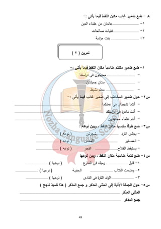48 
هـ - ضع ضمير غائب مكان النقط فيما يأتى :- 
١- ..................................عالمان من علماء الدين 
٢- ..................................فتيات صالحات 
٣- .................................... بنت مؤدبة 
( تمرين ( ٢ 
١- ضع ضمير متكلم مناسباً مكان النقط فيما يأتى : - 
- .................................... مجهدون فى د ا رستنا 
- .................................... بنتان جميلتان 
- .................................... معلم نشيط 
س ٢- حول ضمير المخاطب إلى ضمير غائب فيما يأتى :- 
- أنتما نشيطان فى عملكما ...................................................................................... 
- أنت ماهرة فى د ا رستك ...................................................................................... 
- أنتم علماء مجتهدون ...................................................................................... 
س ٣- ضع ظرفاً مناسباً مكان النقط ، وبين نوعه : 
- يجلس القرد .............................شجرتين ( نوعه ) ............................. 
- العصفور ............................. الغصن ( نوعه ) ............................. 
- يستيقظ الفلاح............................. الفجر ( نوعه ) ............................. 
س ٤- ضع كلمة مناسبة مكان النقط ، وبين نوعها 
١- قابل............................. زميله فى الشارع ( نوعها ) ............................. 
٢- وضعت الكتاب ............................. الحقيبة ( نوعها ) ............................. 
٣- ............................. الولد الكرة فى النادى ( نوعها ) ............................. 
جس ٥ - حول الجملة الآتية إلى المثنى المذكر و جمع المذكر ( هذا تلميذ ناجح ) 
المثنى المذكر ................................................................................................................................. 
جمع المذكر .................................................................................................................................. 
 
