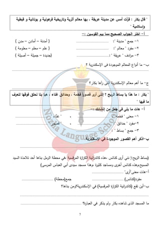 " قال بكار : ق أ رت أمس عن مدينة عريقة ، بها معالم أثرية وتاريخية فرعونية و يونانية و قبطية 
وٕاسلامية " 
أ- اختر الجواب الصحيح مما بيم القوسين :- 
١- جمع " مدينة ": .......................................... { أمدنة – أمادن – مدن } 
٢- مفرد " معالم ": .......................................... { علم – معلم – معلومة } 
٣- م ا ردف " عريقة " :.......................................... {جديدة – جميلة – أصيلة } 
7 
ب- ما أنواع المعالم الموجودة فى الإسكندرية ؟ 
................................................................................................................................................................................. 
ج- ما أهم معالم الإسكندرية التى رآها بكار؟ 
................................................................................................................................................................................. 
" بكار : ما هذا يا بساط الريح ؟ إننى أرى قصو ا رً فخمة ، وحدائق غناء ، هيا بنا نحلق فوقها لنعرف 
ما فيها " 
أ- هات ما يلى فى جمل من إنشائك :- 
١- معنى " فخمة ": .......................................... ، " غناء " .......................................... 
٢-مفرد " حدائق ": .......................................... ، " قصور " ......................................... 
٣- جمع " بساط " : .......................................... 
ب -اذكر أهم القصور الموجودة في الإسكندرية. 
....................................................................................................................................................................... 
(بساط الريح:إ نني أرى كنائس ،هذه كاتد ا رئية الك ا رزة المرقسية ،في محطة الرمل بناها أحد تلامذة السيد 
المسيح،وهذه كنائس أخرى ومساجد كثيرة ،وهذا مسجد سيدى أبي العباس المرسى) 
أ-هات معنى"أرى" ......................................... 
مفرد(كنائس) ......................................... جمع(محطة) ......................................... 
ب-أين تقع (كاتد ا رئية الك ا رزة المرقسية) في الإسكندرية؟ومن بناها؟ 
....................................................................................................................................................................... 
ما المسجد الذى شاهده بكار ولم يذكر في العبارة؟ ............................................................................... 
 
