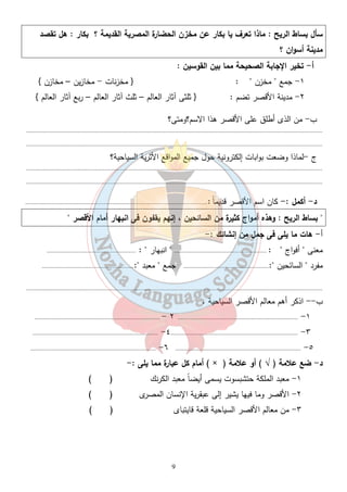 سأل بساط الريح : ماذا تعرف يا بكار عن مخزن الحضارة المصرية القديمة ؟ بكار : هل تقصد 
مدينة أسوان ؟ 
أ- تخير الإجابة الصحيحة مما بين القوسين : 
١- جمع " مخزن " : { مخزنات - مخازين – مخازن } 
٢- مدينة الأقصر تضم : { ثلثى آثار العالم – ثلث آثار العالم – ربع آثار العالم } 
ب- من الذى أطلق على الأقصر هذا الاسم؟ومتى؟ 
................................................................................................................................................................................. 
................................................................................................................................................................................. 
ج -لماذا وضعت بوابات إلكترونية حول جميع المواقع الأثرية السياحية؟ 
................................................................................................................................................................................. 
................................................................................................................................................................................. 
د- أكمل :- كان اسم الأقصر قديم اً :............................................................................................................. 
" بساط الريح : وهذه أمواج كثيرة من السائحين ، إنهم يقفون فى انبهار أمام الأقصر " 
أ - هات ما يلى فى جمل من إنشائك :- 
معنى " أفواج " : ....................................................... " انبهار " : ..................................................... 
مفرد " السائحين ":................................................... جمع " معبد ":....................................................... 
................................................................................................................................................................................. 
ب-- اذكر أهم معالم الأقصر السياحية . 
........................................................................... - ٢ ........................................................................ -١ 
........................................................................... -٤............................................................................ -٣ 
........................................................................... -٦ ........................................................................... -٥ 
أمام كل عبارة مما يلى :- ( × ) د- ضع علامة ( √ ) أو علامة 
١- معبد الملكة حتشبسوت يسمى أيضاً معبد الكرنك ( ) 
٢- الأقصر وما فيها يشير إلى عبقرية الإنسان المصرى ( ) 
٣- من معالم الأقصر السياحية قلعة قايتباى ( ) 
9 
 