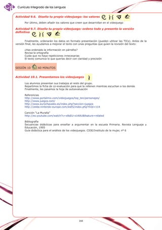 Currículo Integrado de las Lenguas
Actividad 9.6. Diseña tu propio videojuego: los valores
Por último, deben añadir los valores que creen que desarrollan en el videojuego

Actividad 9.7. Diseña tu propio videojuego: ordeno todo y presento la versión
definitiva
Finalmente, ordenarán los datos en formato presentación (pueden utilizar las TICs). Antes de la
versión final, les ayudamos a mejorar el texto con unas preguntas que guíen la revisión del texto:
¿Has ordenado la información en párrafos?
Revisa la ortografía
Cuida que no haya repeticiones innecesarias
El texto comunica lo que querías decir con claridad y precisión

SESIÓN 10

60 minutos

Actividad 10.1. Presentamos los videojuegos
Los alumnos presentan sus trabajos al resto del grupo.
Repartimos la ficha de co-evaluación para que la rellenen mientras escuchan a los demás
Finalmente, les pasamos la hoja de autoevaluación
Referencias
http://www.portalmix.com/videojuegos/top_ten/personajes/
http://www.juegos.com/
http://www.eurochavales.es/index.php?seccion=juegos
http://zelda.nintendo-europe.com/esES/index.php?mId=114
Canción “La Muralla”
http://es.youtube.com/watch?v=x8sEU-vU4AU&feature=related
Bibliografía
Secuencias didácticas para enseñar a argumentar en la escuela Primaria. Revista Lenguaje y
Educación, 1995
Guía didáctica para el análisis de los videojuegos. CIDE/Instituto de la mujer, nº 6

244

 