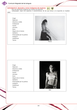 Currículo Integrado de las Lenguas
Actividad 8.3. Aprendo a mirar imágenes de mujeres
más?

Mira las siguientes imágenes de mujeres de distintos
videojuegos. ¿Qué tres aspectos o características, de las que tienes a la izquierda se resaltan

Frágil
Maternal
Atractiva y bella
Profesional
Fuerte
Cercana
Dura
Segura de sí misma
Solidaria
Preocupada por la justicia
Insegura
Intelectual
Tierna

Melisa

Frágil
Maternal
Atractiva y bella
Profesional
Fuerte
Cercana
Dura
Segura de sí misma
Solidaria
Preocupada por la justicia
Insegura
Intelectual
Tierna
Bibi

266

 
