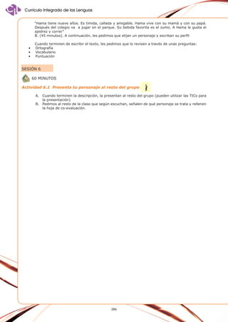 Currículo Integrado de las Lenguas
“Hama tiene nueve años. Es tímida, callada y amigable. Hama vive con su mamá y con su papá.
Después del colegio va a jugar en el parque. Su bebida favorita es el zumo. A Hama le gusta el
ajedrez y correr”
B. (45 minutos). A continuación, les pedimos que elijan un personaje y escriban su perfil
•	
•	
•	

Cuando terminen de escribir el texto, les pedimos que lo revisen a través de unas preguntas:
	Ortografía
	 ocabulario
V
	Puntuación

SESIÓN 6
60 minutos
Actividad 6.1 Presenta tu personaje al resto del grupo
A.	 Cuando terminen la descripción, la presentan al resto del grupo (pueden utilizar las TICs para
la presentación)
B.	 Pedimos al resto de la clase que según escuchan, señalen de qué personaje se trata y rellenen
la hoja de co-evaluación.

286

 