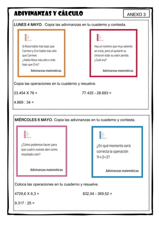 ANEXO 3Adivinanzas y cálculo
LUNES 4 MAYO. Copia las adivinanzas en tu cuaderno y contesta.
Copia las operaciones en tu cuaderno y resuelve.
23.454 X 76 = 77.435 - 28.693 =
4.869 : 34 =
MIÉRCOLES 6 MAYO. Copia las adivinanzas en tu cuaderno y contesta.
Coloca las operaciones en tu cuaderno y resuelve.
4729,6 X 6,3 = 832,04 - 369,52 =
9.317 : 25 =
 