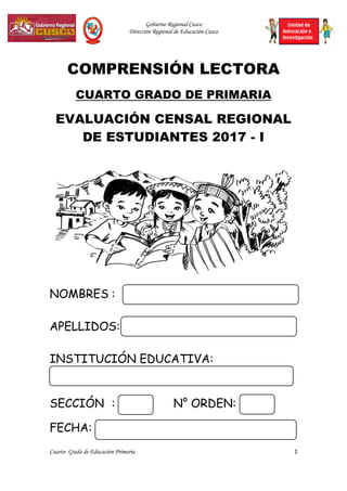 Gobierno Regional Cusco
Dirección Regional de Educación Cusco
Cuarto Grado de Educación Primaria 1
COMPRENSIÓN LECTORA
CUARTO GRADO DE PRIMARIA
EVALUACIÓN CENSAL REGIONAL
DE ESTUDIANTES 2017 - I
NOMBRES :
APELLIDOS:
INSTITUCIÓN EDUCATIVA:
SECCIÓN : N° ORDEN:
FECHA:
 