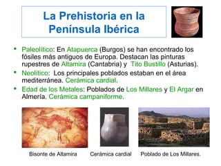 La Prehistoria en la
Península Ibérica
 Paleolítico: En Atapuerca (Burgos) se han encontrado los
fósiles más antiguos de Europa. Destacan las pinturas
rupestres de Altamira (Cantabria) y Tito Bustillo (Asturias).
 Neolítico: Los principales poblados estaban en el área
mediterránea. Cerámica cardial.
 Edad de los Metales: Poblados de Los Millares y El Argar en
Almería. Cerámica campaniforme.
Poblado de Los Millares.Bisonte de Altamira Cerámica cardial
 