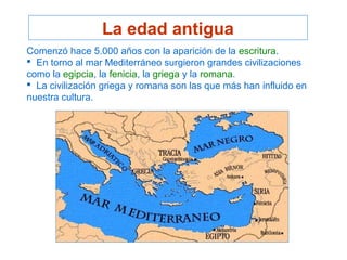 La edad antigua
Comenzó hace 5.000 años con la aparición de la escritura.
 En torno al mar Mediterráneo surgieron grandes civilizaciones
como la egipcia, la fenicia, la griega y la romana.
 La civilización griega y romana son las que más han influido en
nuestra cultura.
 
