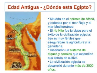 • Situada en el noreste de África,
y rodeada por el mar Rojo y el
mar Mediterráneo.
• El río Nilo fue la clave para el
éxito de la civilización egipcia:
tierras muy fértiles que
aseguraban la agricultura y la
ganadería.
• Diseñaron un sistema de
diques y canales que extendían
sus tierras de cultivo.
• La civilización egipcia se
desarrolló durante más de 3000
años.
Edad Antigua - ¿Dónde esta Egipto?
 