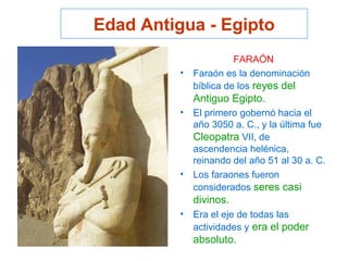 Edad Antigua - Egipto
FARAÓN
• Faraón es la denominación
bíblica de los reyes del
Antiguo Egipto.
• El primero gobernó hacia el
año 3050 a. C., y la última fue
Cleopatra VII, de
ascendencia helénica,
reinando del año 51 al 30 a. C.
• Los faraones fueron
considerados seres casi
divinos.
• Era el eje de todas las
actividades y era el poder
absoluto.
 