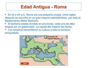 Edad Antigua - Roma
 En el s.VIII a.C. Roma era una pequeña ciudad. Unos siglos
después se convirtió en un gran Imperio extendiéndose por todo el
Mediterráneo (Mare Nostrum).
 El territorio estaba dividido en provincias, cada una de ellas
dirigida por un gobernador. La capital del Imperio fue Roma.
 Los romanos transmitieron su cultura a todo el territorio
conquistado
 